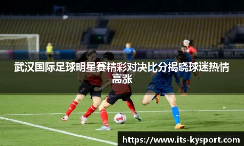 武汉国际足球明星赛精彩对决比分揭晓球迷热情高涨